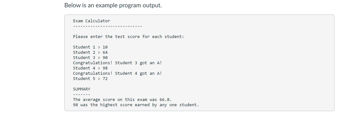 Below is an example program output.
Exam Calculator
Please enter the test score for each student:
Student 1 > 10
Student 2 > 64
Student 3 > 90
Congratulations! Student 3 got an A!
Student 4 > 98
Congratulations! Student 4 got an A!
Student 5 > 72
SUMMARY
The average score on this exam was 66.8.
98 was the highest score earned by any one student.

