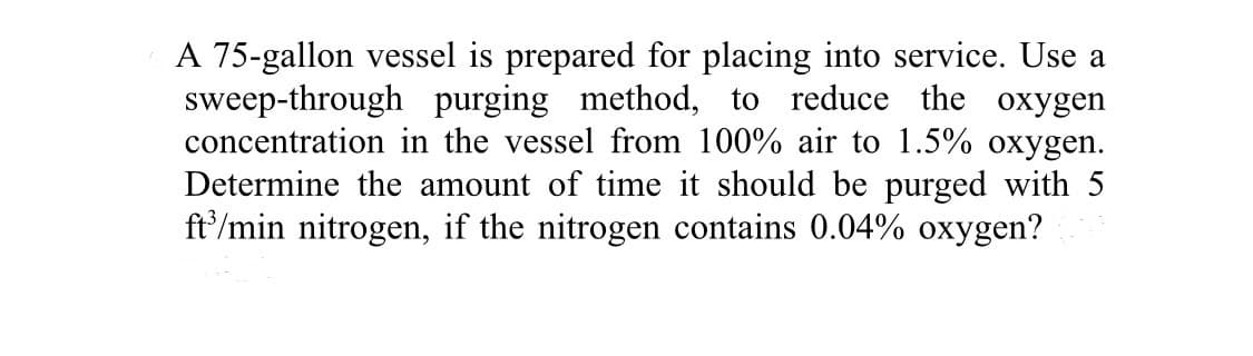 A 75-gallon vessel is prepared for placing into service. Use a
sweep-through purging method, to reduce the oxygen
concentration in the vessel from 100% air to 1.5% oxygen.
Determine the amount of time it should be purged with 5
ft³/min nitrogen, if the nitrogen contains 0.04% oxygen?