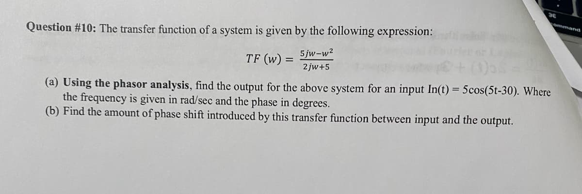 Question #10: The transfer function of a system is given by the following expression:
5jw-w²
2jw+5
TF (W)
-
3
(a) Using the phasor analysis, find the output for the above system for an input In(t) = 5cos(5t-30). Where
the frequency is given in rad/sec and the phase in degrees.
(b) Find the amount of phase shift introduced by this transfer function between input and the output.
ommand