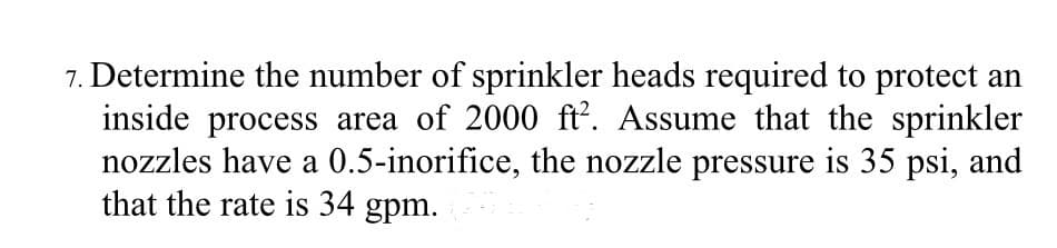 7. Determine the number of sprinkler heads required to protect an
inside process area of 2000 ft². Assume that the sprinkler
nozzles have a 0.5-inorifice, the nozzle pressure is 35 psi, and
that the rate is 34 gpm.