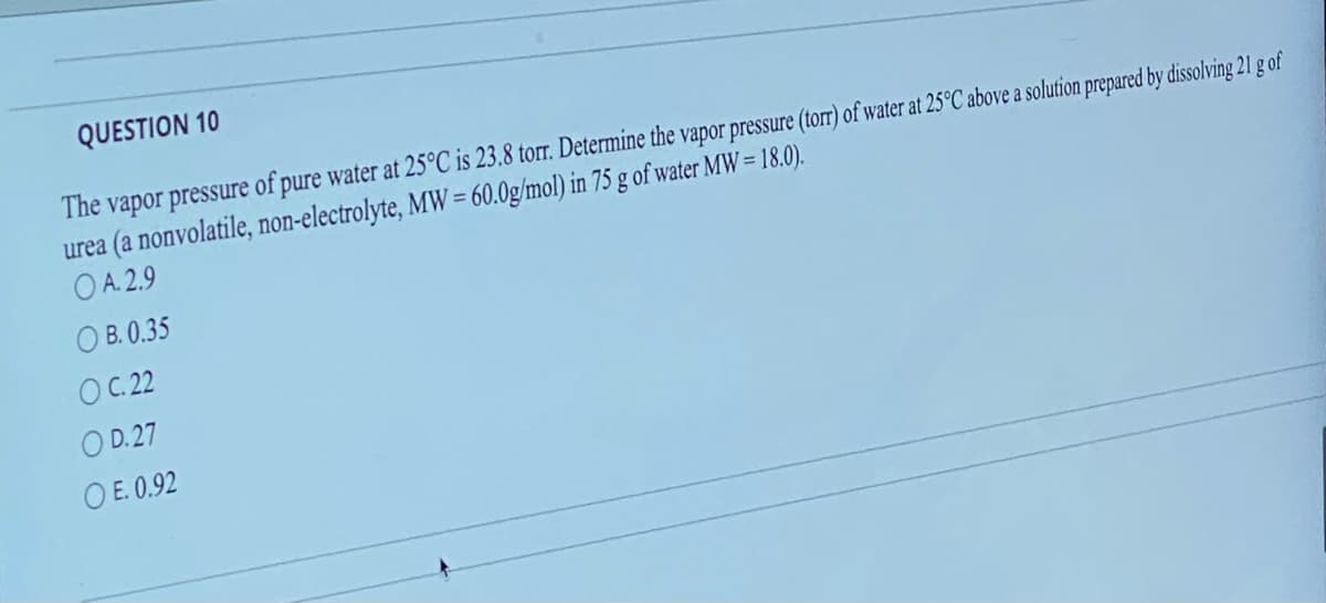 QUESTION 10
The vapor pressure of pure water at 25°C is 23.8 torr. Determine the vapor pressure (torr) of water at 25°C above a solution prepared by dissolving 21 g of
urea (a nonvolatile, non-electrolyte, MW = 60.0g/mol) in 75 g of water MW = 18.0).
OA. 2.9
OB. 0.35
OC. 22
OD.27
OE. 0.92