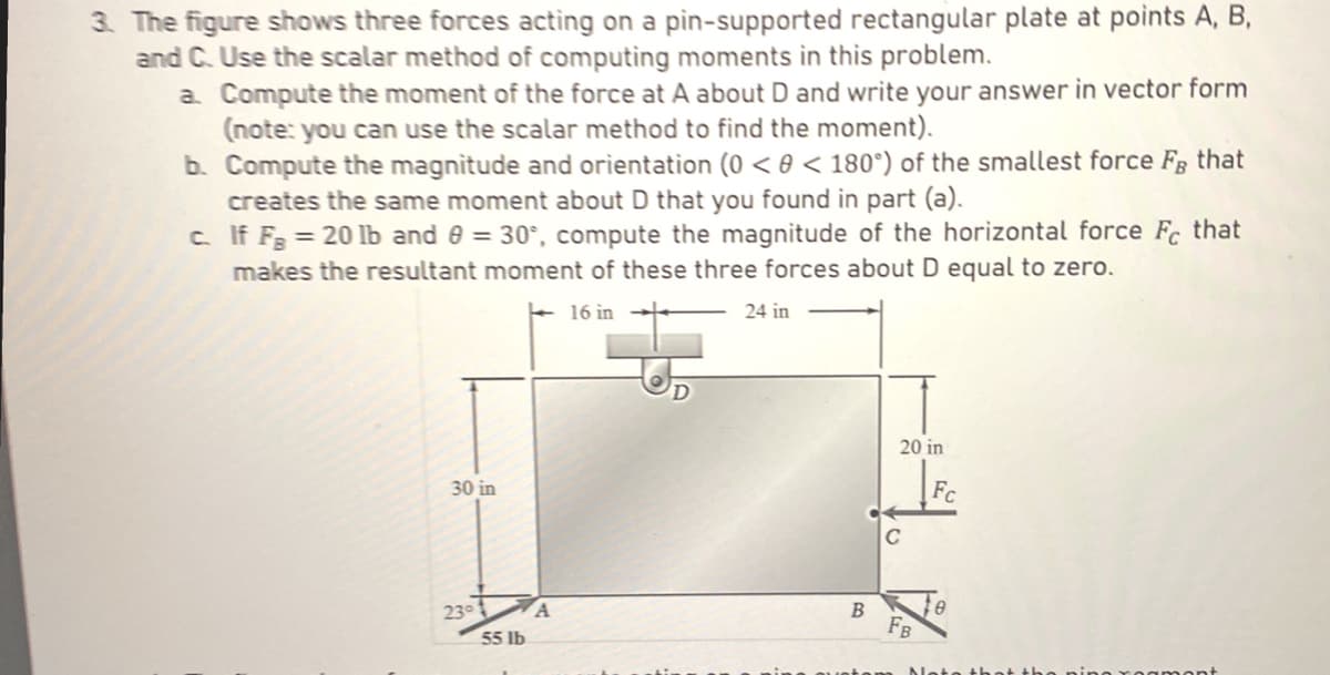 3. The figure shows three forces acting on a pin-supported rectangular plate at points A, B,
and C. Use the scalar method of computing moments in this problem.
a. Compute the moment of the force at A about D and write your answer in vector form
(note: you can use the scalar method to find the moment).
b.
Compute the magnitude and orientation (0 < 0 <180°) of the smallest force Fg that
creates the same moment about D that you found in part (a).
c.
If F= 20 lb and 8 = 30°, compute the magnitude of the horizontal force Fc that
makes the resultant moment of these three forces about D equal to zero.
16 in
30 in
23°
55 lb
A
D
24 in
B
20 in
C
FB
Fc
8