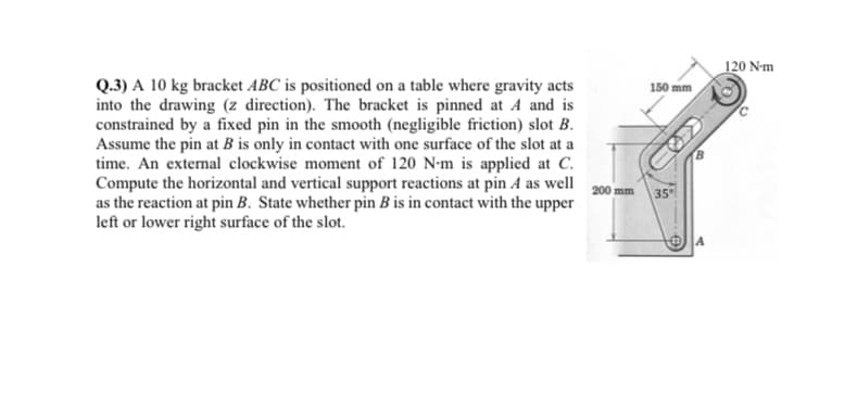 Q.3) A 10 kg bracket ABC is positioned on a table where gravity acts
into the drawing (z direction). The bracket is pinned at A and is
constrained by a fixed pin in the smooth (negligible friction) slot B.
Assume the pin at B is only in contact with one surface of the slot at a
time. An external clockwise moment of 120 N-m is applied at C.
Compute the horizontal and vertical support reactions at pin A as well
as the reaction at pin B. State whether pin B is in contact with the upper
left or lower right surface of the slot.
200 mm
150 mm
35
A
120 N-m