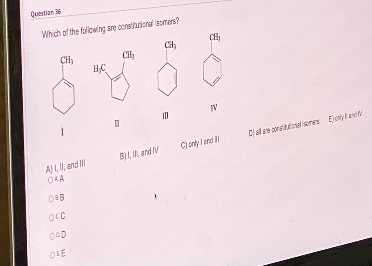 Question 36
Which of the following are constitutional isomers?
CH3
CH3
A) I, II, and III
OAA
OBB
осо
ODD
OEE
H₂C
II
CH3
B) I, III, and IV
CH3
IV
C) only I and III
D) all are constitutional isomers E) only II and IV