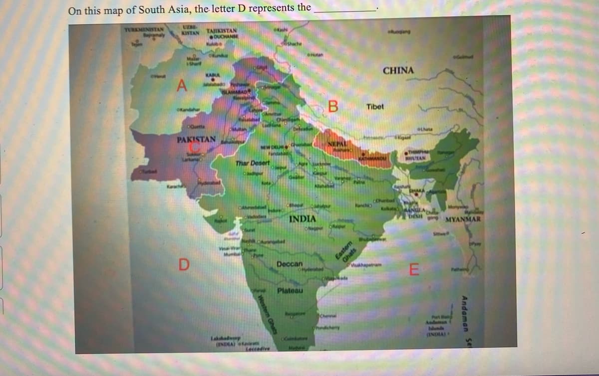 On this map of South Asia, the letter D represents the
UZBE
TURKMENISTAN
amaly
KISTAN TAJIKISTAN
DUCHANSE
Ⓒ'Hert
Mai
Sharl
A
Kandahar
Kulube
D
Ofunda
KABUR
Jalalabad
Quetta
PAKISTAN
Thar Desert
Surat
Ludhian
Neh
Vadodars
Kote
NEW DELHI 4
Ofash
There
Murba home
Lakshadweep
(INDIA) Kavin
Leccadive
shache
obed
diga
Dehradun
Gester
Hotan
Deccan
INDIA
ONHO
Plateau
Xapa
the pr
OCoimbatore
B
deobed
NEPAL
APRICE
10 P
Raipur
$3
Makade
Chenna
Tibet
CHINA
THMANDU
ofgang
Cherbal
balores
Vukhapatnam
Kigant
Lhasa
THIMPHA
BHUTAN
DHAKA
Monywap
Ne
DESH MYANMAR
E
Andaman
(INDIA) +
Andaman Se
Pyay