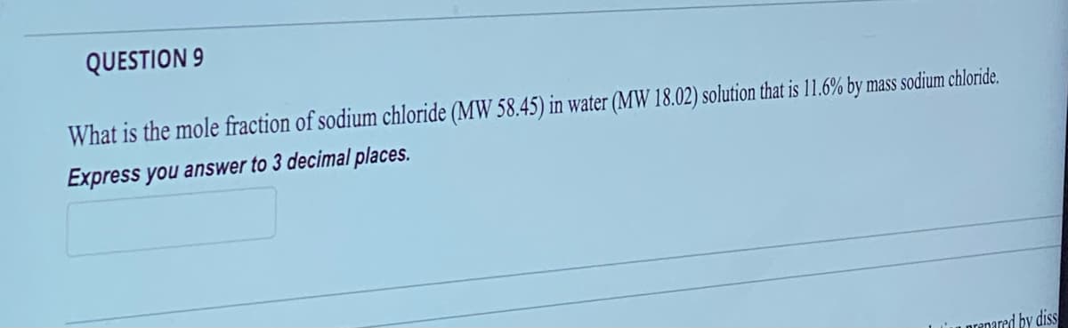 QUESTION 9
What is the mole fraction of sodium chloride (MW 58.45) in water (MW 18.02) solution that is 11.6% by mass sodium chloride.
Express you answer to 3 decimal places.
prepared by diss