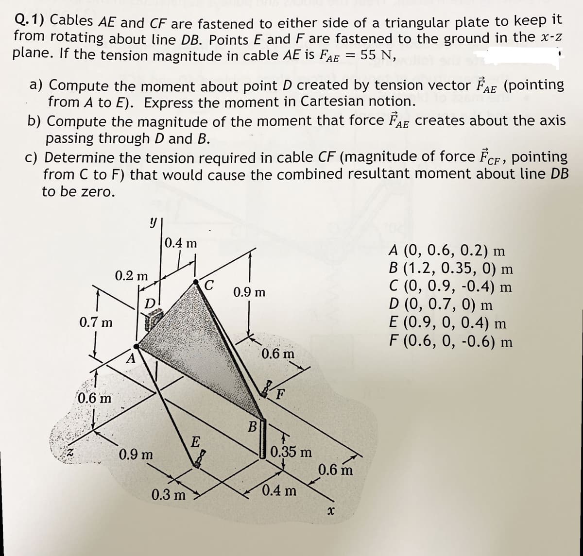 Q.1) Cables AE and CF are fastened to either side of a triangular plate to keep it
from rotating about line DB. Points E and F are fastened to the ground in the x-z
plane. If the tension magnitude in cable AE is FAE = 55 N,
a) Compute the moment about point D created by tension vector FAE (pointing
from A to E). Express the moment in Cartesian notion.
b) Compute the magnitude of the moment that force FAE creates about the axis
passing through D and B.
c) Determine the tension required in cable CF (magnitude of force FCF, pointing
from C to F) that would cause the combined resultant moment about line DB
to be zero.
0.7 m
0.6 m
y
0.2 m
0.9 m
0.4 m
0.3 m
E
C
0.9 m
B
0.6 m
F
0.35 m
0.4 m
0.6 m
x
A (0, 0.6, 0.2) m
B (1.2, 0.35, 0) m
C (0, 0.9, -0.4) m
D (0, 0.7, 0) m
E (0.9, 0, 0.4) m
F (0.6, 0, -0.6) m