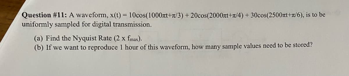Question #11: A waveform, x(t) = 10cos(1000лt+π/3) +20cos(2000лt+π/4) + 30cos(2500лt+π/6), is to be
uniformly sampled for digital transmission.
(a) Find the Nyquist Rate (2 x fmax).
(b) If we want to reproduce 1 hour of this waveform, how many sample values need to be stored?