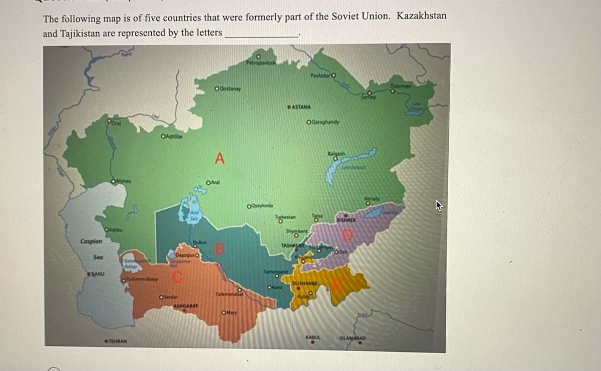 The following map is of five countries that were formerly part of the Soviet Union. Kazakhstan
and Tajikistan are represented by the letters
Caspian
Sea
BAKU
Atyrau
OAqtau
www
Türkmenabasy
TEHRAN
OAqtobe
Aral
Sea
OSerdar
Dasoguz O
Nukus
ASHGABAT
Ogostanay
A
OAral
Turkmenabat
OMary
Petropavlosk
OQyzylorda
Turkestan
ASTANA
TASHKENT
Samargand
Karsi
Shymkent
10
Pavlodar O
OQaraghandy
Kulab
"2"
DUSHANBE
KABUL
Balgash
O
BISHKEK
Oosh
ISLAMABAD
Oskemen