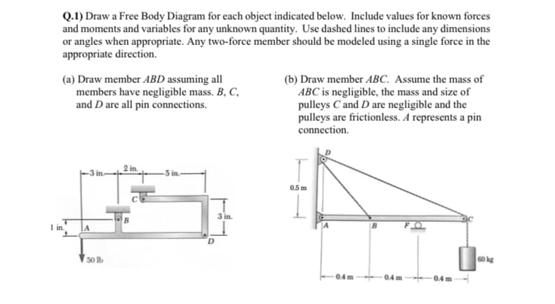Q.1) Draw a Free Body Diagram for each object indicated below. Include values for known forces
and moments and variables for any unknown quantity. Use dashed lines to include any dimensions
or angles when appropriate. Any two-force member should be modeled using a single force in the
appropriate direction.
(a) Draw member ABD assuming all
members have negligible mass. B, C,
and D are all pin connections.
1 in.
A
50 lb
2 in.
B
5 in.
3 in.
(b) Draw member ABC. Assume the mass of
ABC is negligible, the mass and size of
pulleys C and D are negligible and the
pulleys are frictionless. A represents a pin
connection.
T
0.5 m
0.4m
0.4 m
-0.4 m
60 kg