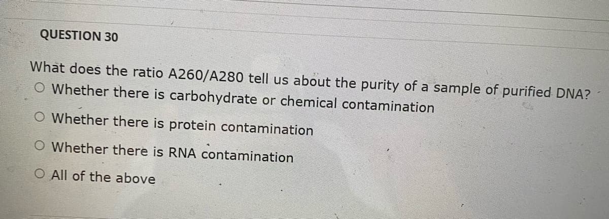QUESTION 30
What does the ratio A260/A280 tell us about the purity of a sample of purified DNA?
O Whether there is carbohydrate or chemical contamination
O Whether there is protein contamination
O Whether there is RNA contamination
O All of the above