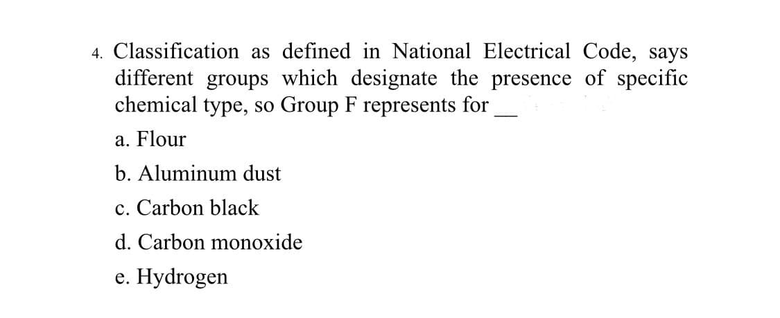 4. Classification as defined in National Electrical Code, says
different groups which designate the presence of specific
chemical type, so Group F represents for
a. Flour
b. Aluminum dust
c. Carbon black
d. Carbon monoxide
e. Hydrogen