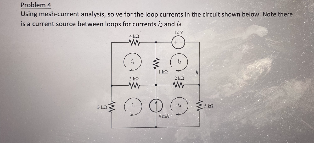 Problem 4
Using mesh-current analysis, solve for the loop currents in the circuit shown below. Note there
is a current source between loops for currents i3 and 14.
12 V
3 ΚΩ
www
4 ΚΩ
www
i₁
3 ΚΩ
ww
iz
1 kQ
O
4 mA
+
i₂
2 ΚΩ
www
@
i4
5 ΚΩ
