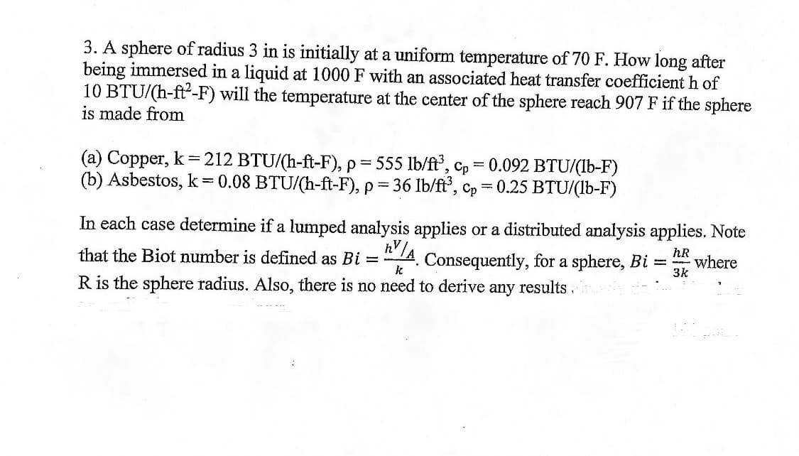 3. A sphere of radius 3 in is initially at a uniform temperature of 70 F. How long after
being immersed in a liquid at 1000 F with an associated heat transfer coefficient h of
10 BTU/(h-ft-F) will the temperature at the center of the sphere reach 907 F if the sphere
is made from
(a) Copper, k = 212 BTU/(h-ft-F), p = 555 lb/ft³, Cp 0.092 BTU/(lb-F)
(b) Asbestos, k = 0.08 BTU/(h-ft-F), p= 36 lb/ft³, cp = 0.25 BTU/(lb-F)
In each case determine if a lumped analysis applies or a distributed analysis applies. Note
that the Biot number is defined as Bi = h'/. Consequently, for a sphere, Bi
hR
where
k
3k
R is the sphere radius. Also, there is no need to derive any results.