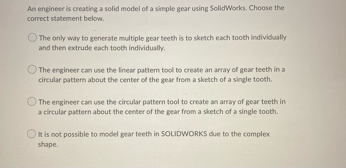 An engineer is creating a solid model of a simple gear using SolidWorks. Choose the
correct statement below.
The only way to generate multiple gear teeth is to sketch each tooth individually
and then extrude each tooth individually.
The engineer can use the linear pattern tool to create an array of gear teeth in a
circular pattern about the center of the gear from a sketch of a single tooth.
The engineer can use the circular pattern tool to create an array of gear teeth in
a circular pattern about the center of the gear from a sketch of a single tooth.
It is not possible to model gear teeth in SOLIDWORKS due to the complex
shape.