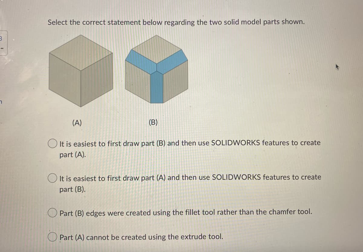 3
Select the correct statement below regarding the two solid model parts shown.
(A)
(B)
It is easiest to first draw part (B) and then use SOLIDWORKS features to create
part (A).
It is easiest to first draw part (A) and then use SOLIDWORKS features to create
part (B).
Part (B) edges were created using the fillet tool rather than the chamfer tool.
Part (A) cannot be created using the extrude tool.