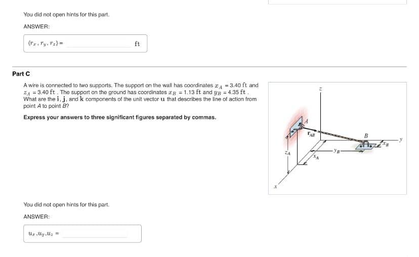 You did not open hints for this part.
ANSWER:
{rx, y, z) =
ft
Part C
A wire is connected to two supports. The support on the wall has coordinates 4 = 3.40 ft and
ZA = 3.40 ft. The support on the ground has coordinates B = 1.13 ft and yg = 4.35 ft.
What are the i, j, and k components of the unit vector u that describes the line of action from
point A to point B?
Express your answers to three significant figures separated by commas.
You did not open hints for this part.
ANSWER:
Ux,y,z =
x
B
TAB