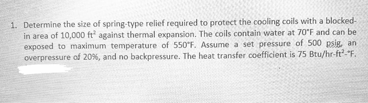 1. Determine the size of spring-type relief required to protect the cooling coils with a blocked-
in area of 10,000 ft² against thermal expansion. The coils contain water at 70°F and can be
exposed to maximum temperature of 550°F. Assume a set pressure of 500 psig, an
overpressure of 20%, and no backpressure. The heat transfer coefficient is 75 Btu/hr-ft²-°F.