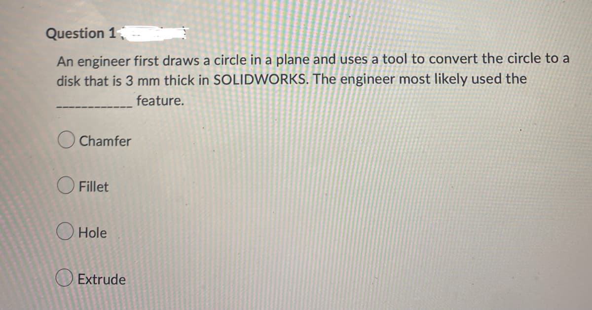 Question 1
An engineer first draws a circle in a plane and uses a tool to convert the circle to a
disk that is 3 mm thick in SOLIDWORKS. The engineer most likely used the
feature.
Chamfer
Fillet
Hole
Extrude