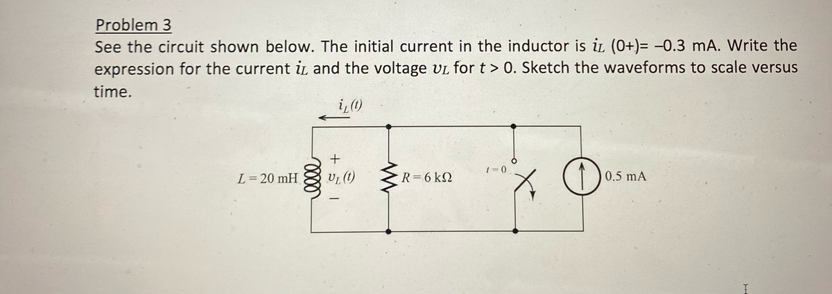 Problem 3
See the circuit shown below. The initial current in the inductor is i (0+)= −0.3 mA. Write the
expression for the current i and the voltage UL for t > 0. Sketch the waveforms to scale versus
time.
i, (t)
L = 20 mH
elle
+
V₁ (t)
—
R = 6 KQ
t = 0
O
0.5 mA