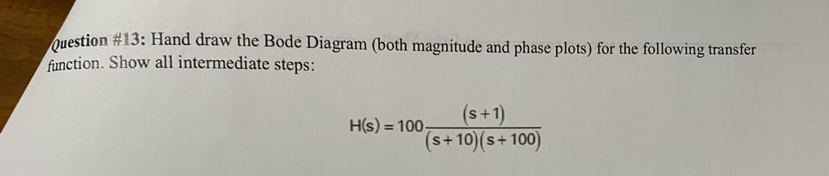 Question #13: Hand draw the Bode Diagram (both magnitude and phase plots) for the following transfer
function. Show all intermediate steps:
(s+1)
(s+10) (s+100)
H(s) = 100-