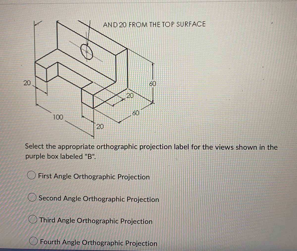 20
20
AND 20 FROM THE TOP SURFACE
60
20
100
60
20
Select the appropriate orthographic projection label for the views shown in the
purple box labeled "B".
First Angle Orthographic Projection
Second Angle Orthographic Projection
Third Angle Orthographic Projection
Fourth Angle Orthographic Projection