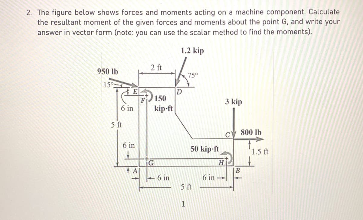 2. The figure below shows forces and moments acting on a machine component. Calculate
the resultant moment of the given forces and moments about the point G, and write your
answer in vector form (note: you can use the scalar method to find the moments).
1.2 kip
950 lb
15°
6 in
5 ft
6 in
A
2 ft
150
kip-ft
G
6 in
D
75°
1
50 kip-ft
5 ft
6 in
H
3 kip
B
800 lb
1.5 ft