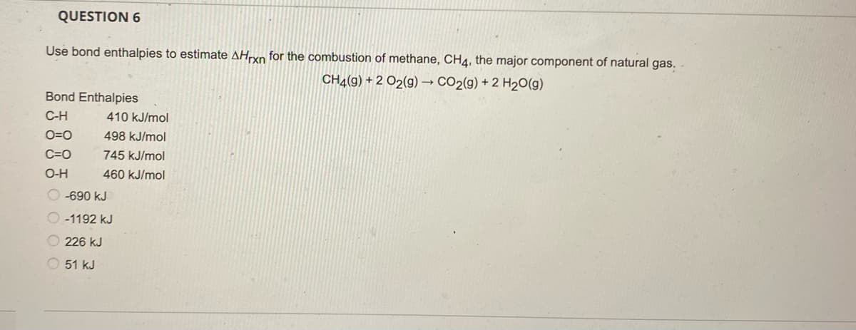 QUESTION 6
Use bond enthalpies to estimate AHrxn for the combustion of methane, CH4, the major component of natural gas.
CH4(9) +2 O2(g) → CO2(g) + 2 H₂O(g)
Bond Enthalpies
C-H
O=O
C=O
O-H
410 kJ/mol
498 kJ/mol
745 kJ/mol
460 kJ/mol
-690 KJ
-1192 kJ
226 kJ
51 kJ