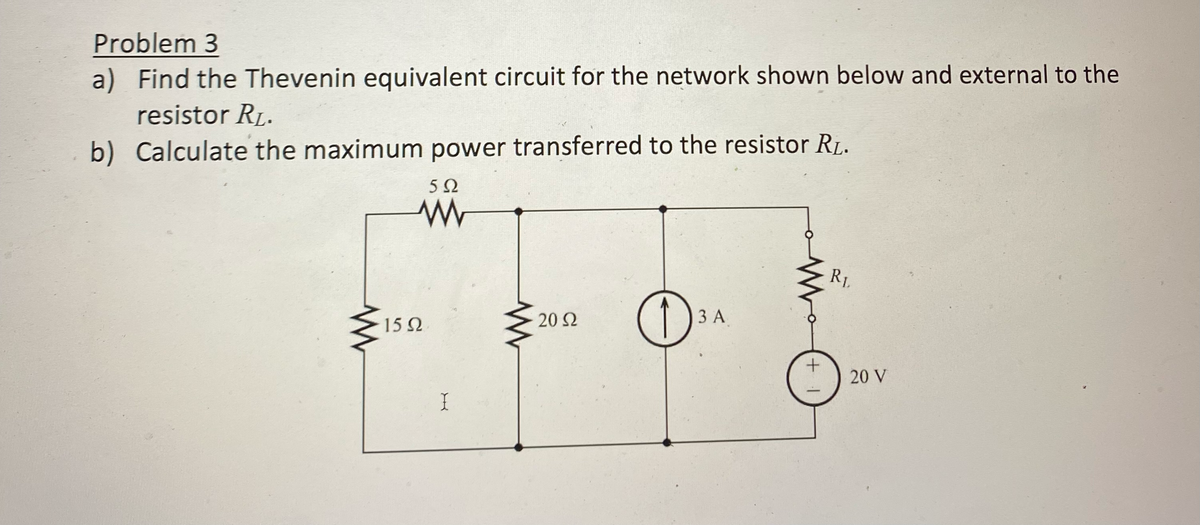 Problem 3
a) Find the Thevenin equivalent circuit for the network shown below and external to the
resistor RL.
b) Calculate the maximum power transferred to the resistor R₁.
592
www
15Ω
X
20 Ω
O
3 A
+
R₁
20 V