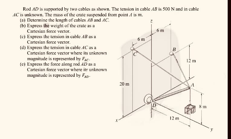 Rod AD is supported by two cables as shown. The tension in cable AB is 500 N and in cable
AC is unknown. The mass of the crate suspended from point A is m.
(a) Determine the length of cables AB and AC.
(b) Express the weight of the crate as a
Cartesian force vector.
(c) Express the tension in cable AB as a
Cartesian force vector.
(d) Express the tension in cable AC as a
Cartesian force vector where its unknown
magnitude is represented by FAC
(e) Express the force along rod AD as a
Cartesian force vector where its unknown
magnitude is represented by FAD
20 m
C
6 m
6 m
D
B
12 m
12 m
8 m