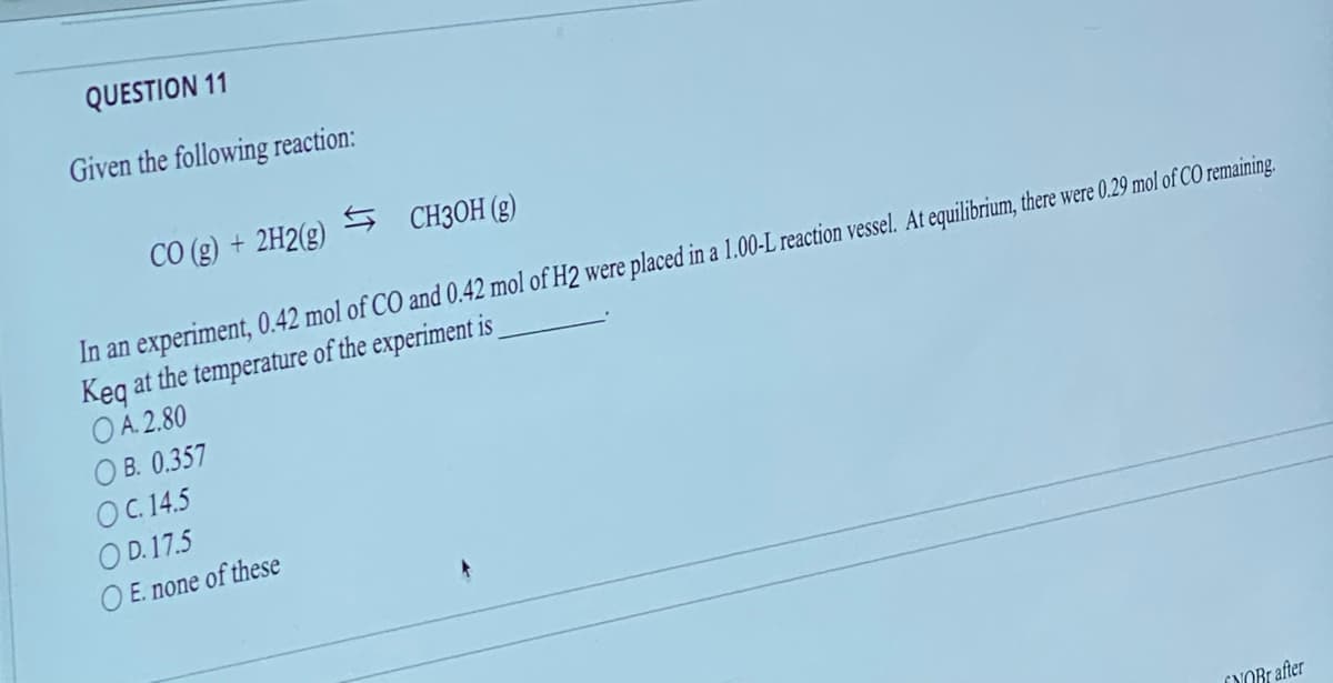 QUESTION 11
Given the following reaction:
CO(g) + 2H2(g)
CH3OH (g)
In an experiment, 0.42 mol of CO and 0.42 mol of H2 were placed in a 1.00-L reaction vessel. At equilibrium, there were 0.29 mol of CO remaining.
Keq at the temperature of the experiment is
OA. 2.80
OB. 0.357
OC. 14.5
OD.17.5
OE. none of these
NOBr after