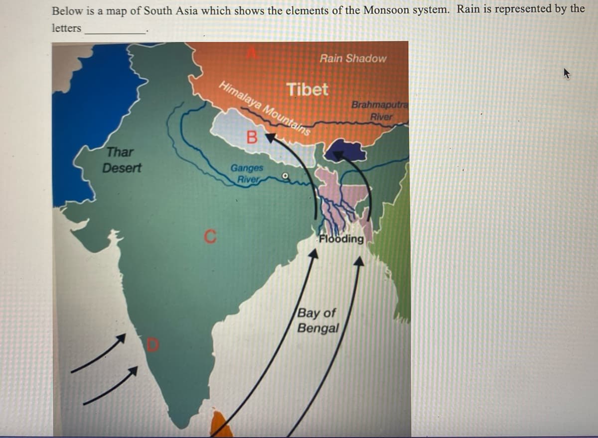 Below is a map of South Asia which shows the elements of the Monsoon system. Rain is represented by the
letters
Thar
Desert
Rain Shadow
Himalaya Mountains
B
Ganges
River
Tibet
Brahmaputra
River
Flooding
Bay of
Bengal