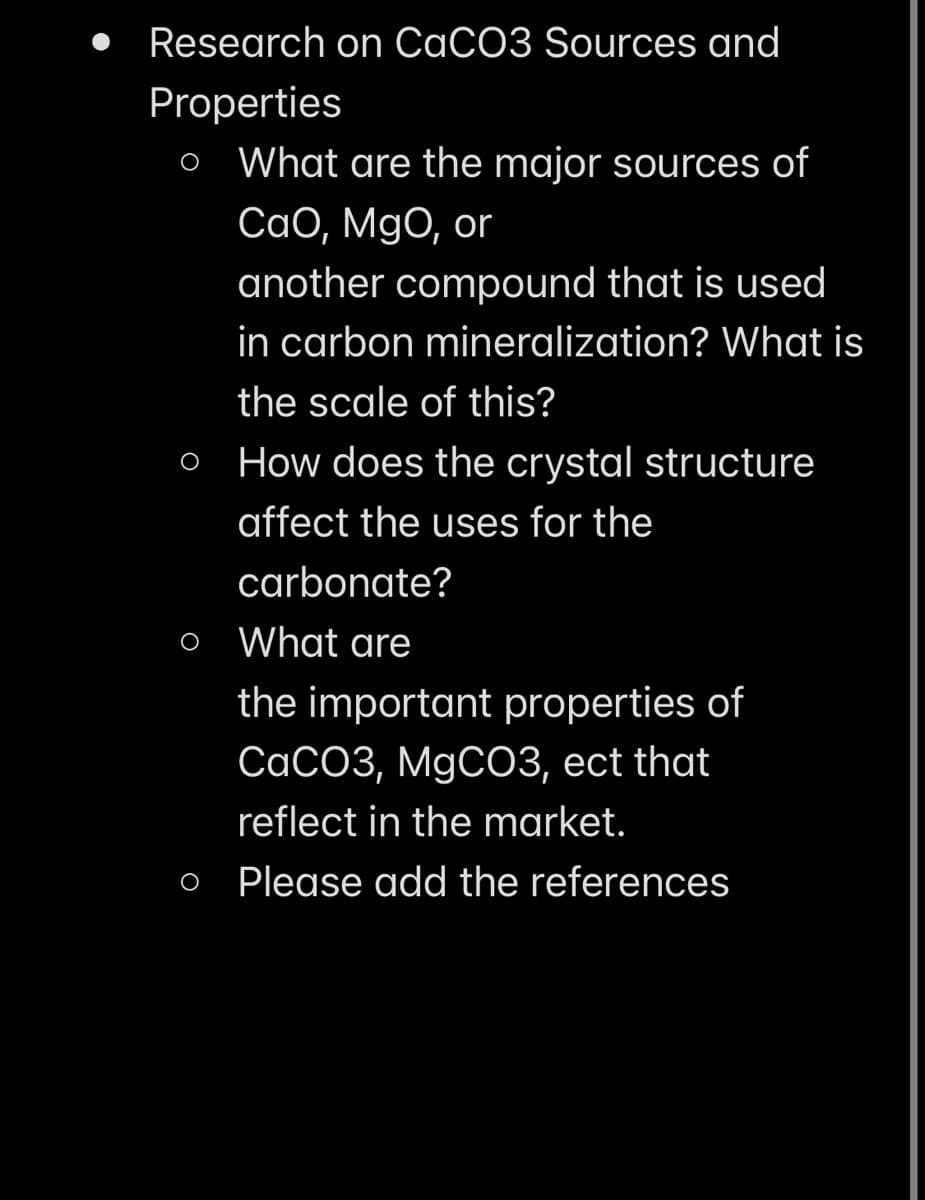 Research on CaCO3 Sources and
Properties
o What are the major sources of
CaO, MgO, or
another compound that is used
in carbon mineralization? What is
the scale of this?
O
How does the crystal structure
affect the uses for the
carbonate?
What are
the important properties of
CaCO3, MgCO3, ect that
reflect in the market.
o Please add the references
O