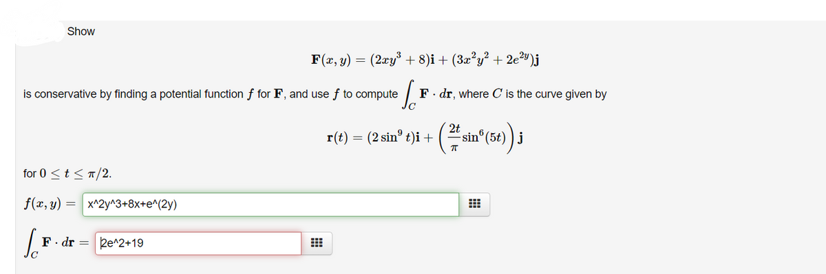 Show
F(x, y)
= (2xy³ + 8)i + (3æ?y? + 2e²")j
is conservative by finding a potential function f for F, and use f to compute
F. dr, where C is the curve given by
r(t) = 2 sin" t)i +
( sin° (54) ) i
for 0 <t< п/2.
f(x, y) = x^2y^3+8x+e^(2y)
F. dr =
2e^2+19
