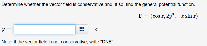 Determine whether the vector field is conservative and, if so, find the general potential function.
F = (cos z, 2y°, –x sin z)
+c
Note: if the vector field is not conservative, write "DNE".
