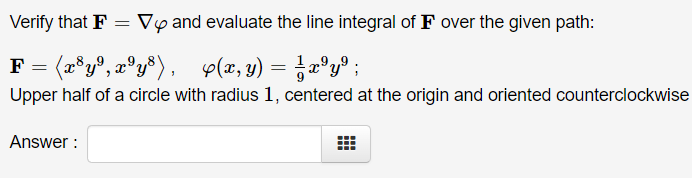 Verify that F
Vy and evaluate the line integral of F over the given path:
F = (x®y®, x°y®) , p(x, y) = ;x°y® ;
Upper half of a circle with radius 1, centered at the origin and oriented counterclockwise
Answer :

