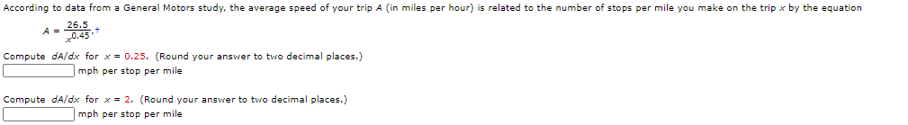 According to data from a General Motors study, the average speed of your trip A (in miles per hour) is related to the number of stops per mile you make on the trip x by the equation
A =0.45
Compute dA/dx for x = 0.25. (Round your answer to two decimal places.)
| mph per stop per mile
Compute dA/dx for x = 2. (Round your answer to two decimal places.)
mph per stop per mile
