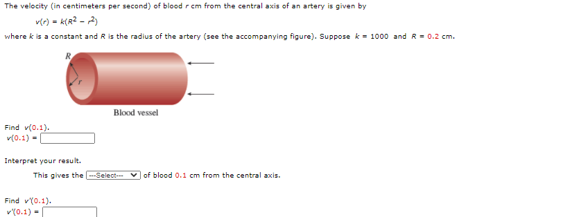 The velocity (in centimeters per second) of blood r cm from the central axis of an artery is given by
v(r) = k(R? - 2)
where k is a constant and R is the radius of the artery (see the accompanying figure). Suppose k = 1000 and R = 0.2 cm.
R.
Blood vessel
Find v(0.1).
v(0.1) =
Interpret your result.
This gives the ---Select---
v of blood 0.1 cm from the central axis.
Find v'(0.1).
v'(0.1) =
