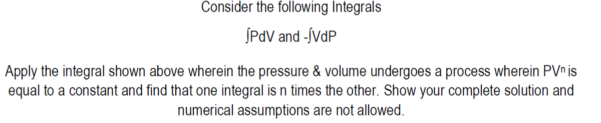Consider the following Integrals
SPdV and -ÍVDP
Apply the integral shown above wherein the pressure & volume undergoes a process wherein PVn is
equal to a constant and find that one integral is n times the other. Show your complete solution and
numerical assumptions are not allowed.
