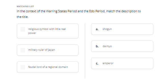 MATCHING LIST
In the context of the Warring States Period and the Edo Period, match the description to
the title.
religious symbol with little real
power
military ruler of Japan
feudal lord of a regional domain
a. shogun
b. daimyo
C. emperor