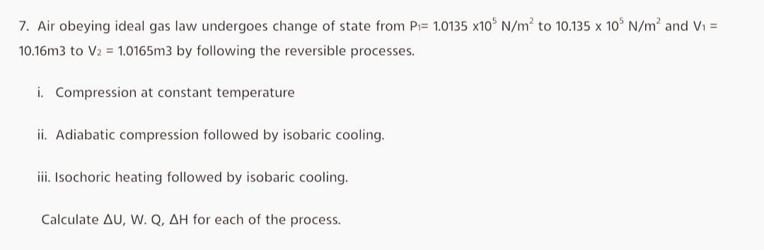 7. Air obeying ideal gas law undergoes change of state from P₁= 1.0135 x10³ N/m² to 10.135 x 105 N/m² and V₁ =
10.16m3 to V2 = 1.0165m3 by following the reversible processes.
i. Compression at constant temperature
ii. Adiabatic compression followed by isobaric cooling.
iii. Isochoric heating followed by isobaric cooling.
Calculate AU, W. Q, AH for each of the process.