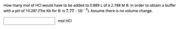 How many mol of HCl would have to be added to 0.889 L of a 2.788 M B: in order to obtain a buffer
with a pH of 10.28? (The Kb for B: is 7.77 · 10-2). Assume there is no volume change.
mol HCI

