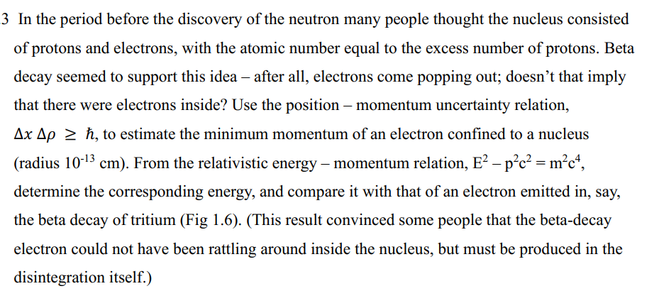 3 In the period before the discovery of the neutron many people thought the nucleus consisted
of protons and electrons, with the atomic number equal to the excess number of protons. Beta
decay seemed to support this idea - after all, electrons come popping out; doesn't that imply
that there were electrons inside? Use the position - momentum uncertainty relation,
Ax Aph, to estimate the minimum momentum of an electron confined to a nucleus
(radius 10-¹3 cm). From the relativistic energy - momentum relation, E² – p²c² = m²c4,
determine the corresponding energy, and compare it with that of an electron emitted in, say,
the beta decay of tritium (Fig 1.6). (This result convinced some people that the beta-decay
electron could not have been rattling around inside the nucleus, but must be produced in the
disintegration itself.)