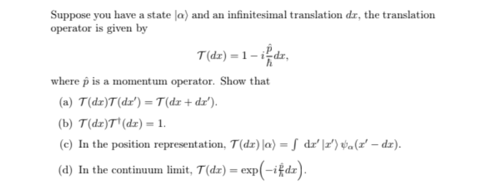 Suppose you have a state la) and an infinitesimal translation dr, the translation
operator is given by
T(dx)=1-idx,
where p is a momentum operator. Show that
(a) T(dr)T(dx') = T(dx + dx').
(b) T(dx)T¹ (dx) = 1.
(c) In the position representation, T(dr) |a) = f dr' \r') a (x' — dr).
exp(-ifdx).
(d) In the continuum limit, T(dr) = exp