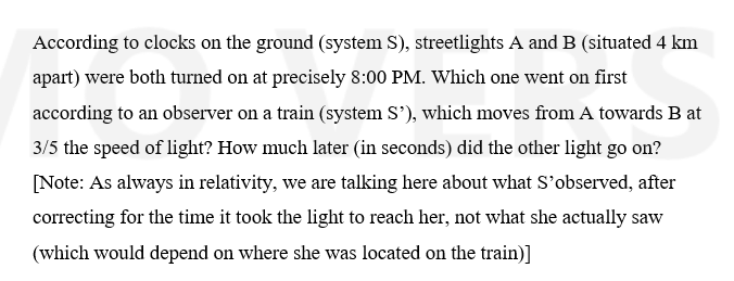 According to clocks on the ground (system S), streetlights A and B (situated 4 km
apart) were both turned on at precisely 8:00 PM. Which one went on first
according to an observer on a train (system S'), which moves from A towards B at
3/5 the speed of light? How much later (in seconds) did the other light go on?
[Note: As always in relativity, we are talking here about what S'observed, after
correcting for the time it took the light to reach her, not what she actually saw
(which would depend on where she was located on the train)]