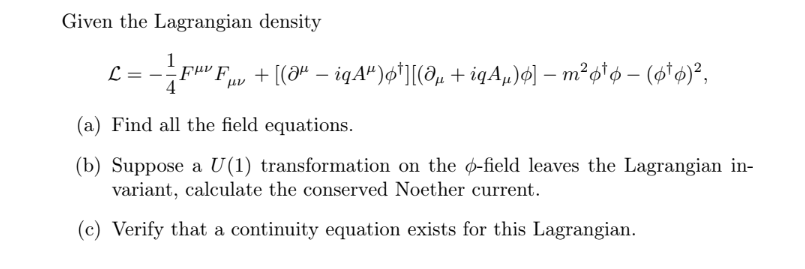 Given the Lagrangian density
L
1
-Fμv Fµv + [(Əª − iqAª)ø†][(îµ + iqÃµ)ø] — m² p¹6 – (6¹6)²,
-
(a) Find all the field equations.
(b) Suppose a U(1) transformation on the o-field leaves the Lagrangian in-
variant, calculate the conserved Noether current.
(c) Verify that a continuity equation exists for this Lagrangian.