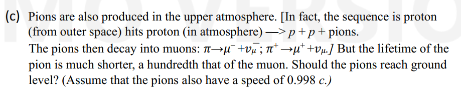 (c) Pions are also produced in the upper atmosphere. [In fact, the sequence is proton
(from outer space) hits proton (in atmosphere) -> p +p+pions.
+
The pions then decay into muons: ñ→µ¯¯ +vµ; π†→µ* +vµ.] But the lifetime of the
pion is much shorter, a hundredth that of the muon. Should the pions reach ground
level? (Assume that the pions also have a speed of 0.998 c.)