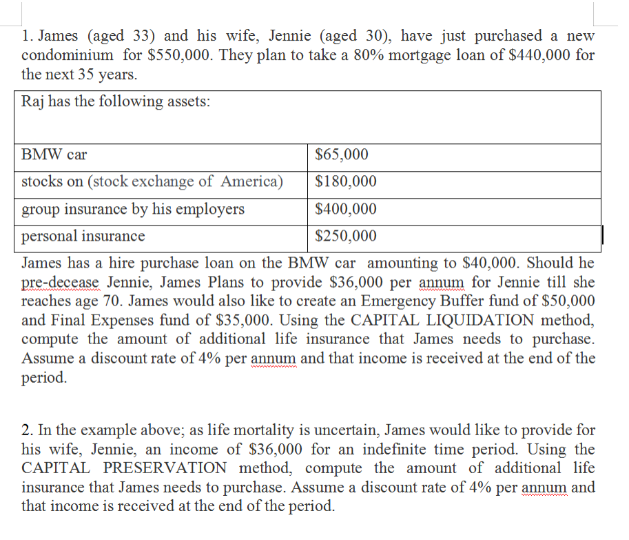 1. James (aged 33) and his wife, Jennie (aged 30), have just purchased a new
condominium for $550,000. They plan to take a 80% mortgage loan of $440,000 for
the next 35 years.
Raj has the following assets:
BMW car
$65,000
stocks on (stock exchange of America)
$180,000
group insurance by his employers
$400,000
personal insurance
$250,000
James has a hire purchase loan on the BMW car amounting to $40,000. Should he
pre-decease Jennie, James Plans to provide $36,000 per annum for Jennie till she
reaches age 70. James would also like to create an Emergency Buffer fund of $50,000
and Final Expenses fund of $35,000. Using the CAPITAL LIQUIDATION method,
compute the amount of additional life insurance that James needs to purchase.
Assume a discount rate of 4% per annum and that income is received at the end of the
period.
www
2. In the example above; as life mortality is uncertain, James would like to provide for
his wife, Jennie, an income of $36,000 for an indefinite time period. Using the
CAPITAL PRESERVATION method, compute the amount of additional life
insurance that James needs to purchase. Assume a discount rate of 4% per annum and
that income is received at the end of the period.
