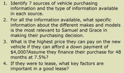 1. Identify 7 sources of vehicle purchasing
information and the type of information available
in each source.
2. For all the information available, what specific
information about the different makes and models
is the most relevant to Samuel and Grace in
making their purchasing decision.
3. What is the highest price they can pay on the new
vehicle if they can afford a down payment of
$4,000?Assume they finance their purchase for 48
months at 7.5%?
4. If they were to lease, what key factors are
important in a good lease?

