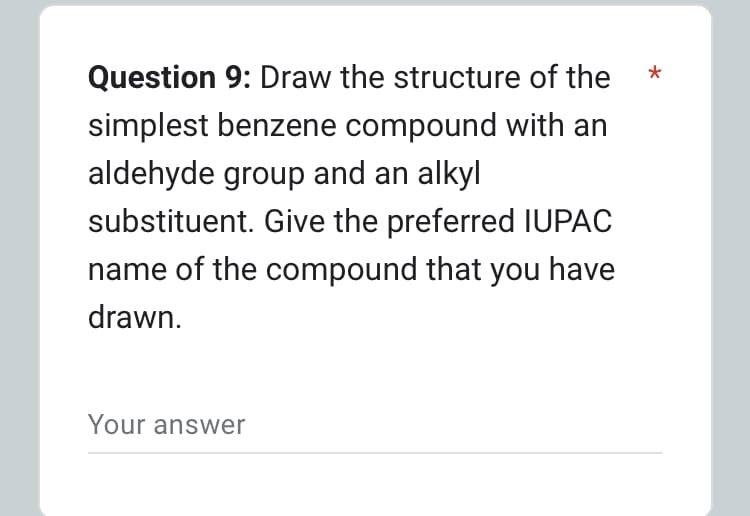 Question 9: Draw the structure of the
simplest benzene compound with an
aldehyde group and an alkyl
substituent. Give the preferred IUPAC
name of the compound that you have
drawn.
Your answer
*